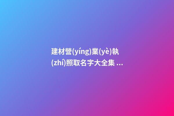 建材營(yíng)業(yè)執(zhí)照取名字大全集 公司好聽(tīng)名字精選,起名之家-第1張-公司起名-玄機(jī)派